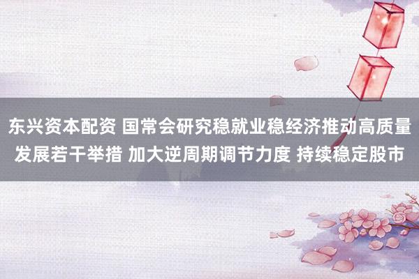 东兴资本配资 国常会研究稳就业稳经济推动高质量发展若干举措 加大逆周期调节力度 持续稳定股市