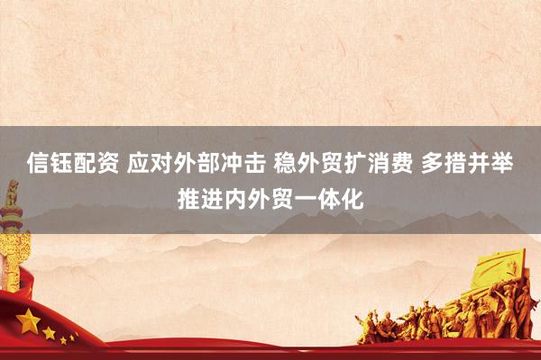 信钰配资 应对外部冲击 稳外贸扩消费 多措并举推进内外贸一体化