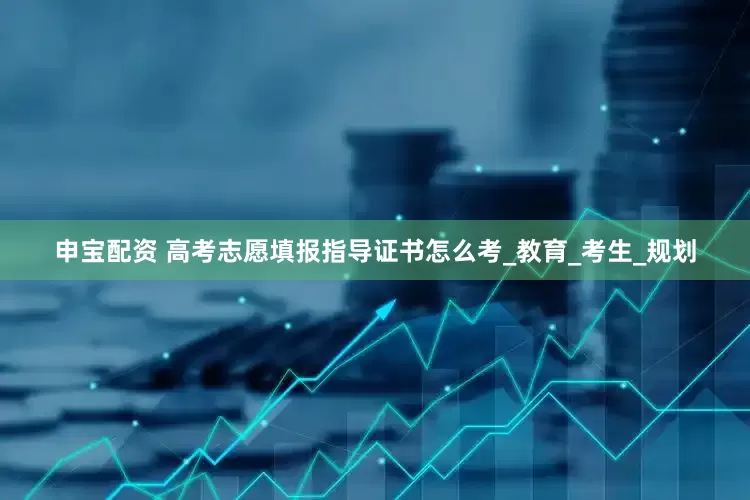 申宝配资 高考志愿填报指导证书怎么考_教育_考生_规划