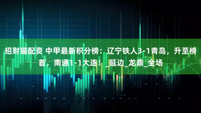招财猫配资 中甲最新积分榜：辽宁铁人3-1青岛，升至榜首，南通1-1大连！_延边_龙鼎_全场