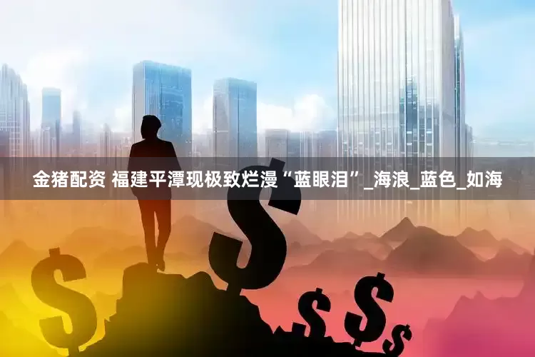 金猪配资 福建平潭现极致烂漫“蓝眼泪”_海浪_蓝色_如海