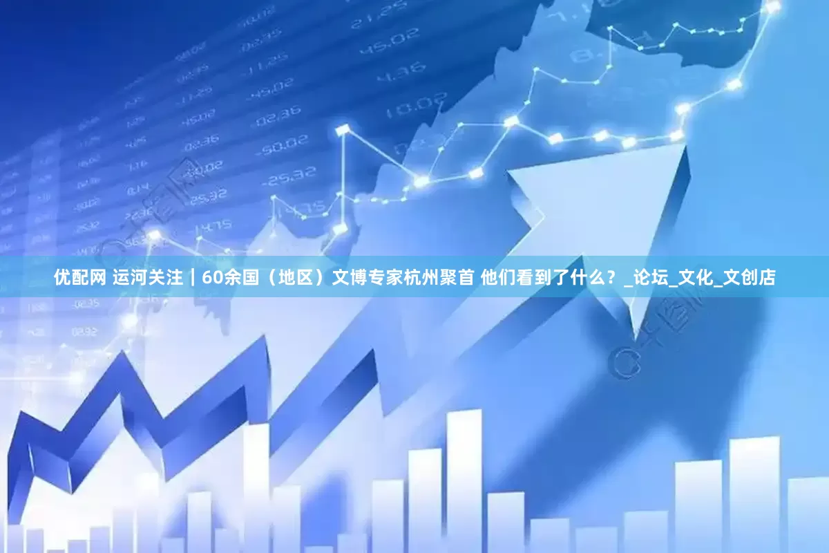 优配网 运河关注｜60余国（地区）文博专家杭州聚首 他们看到了什么？_论坛_文化_文创店