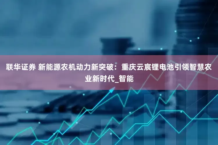 联华证券 新能源农机动力新突破：重庆云宸锂电池引领智慧农业新时代_智能