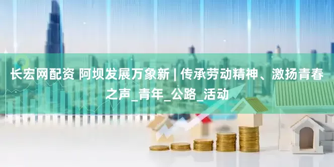 长宏网配资 阿坝发展万象新 | 传承劳动精神、激扬青春之声_青年_公路_活动