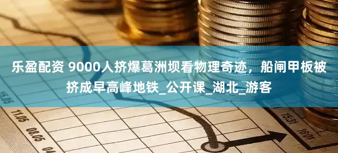 乐盈配资 9000人挤爆葛洲坝看物理奇迹，船闸甲板被挤成早高峰地铁_公开课_湖北_游客