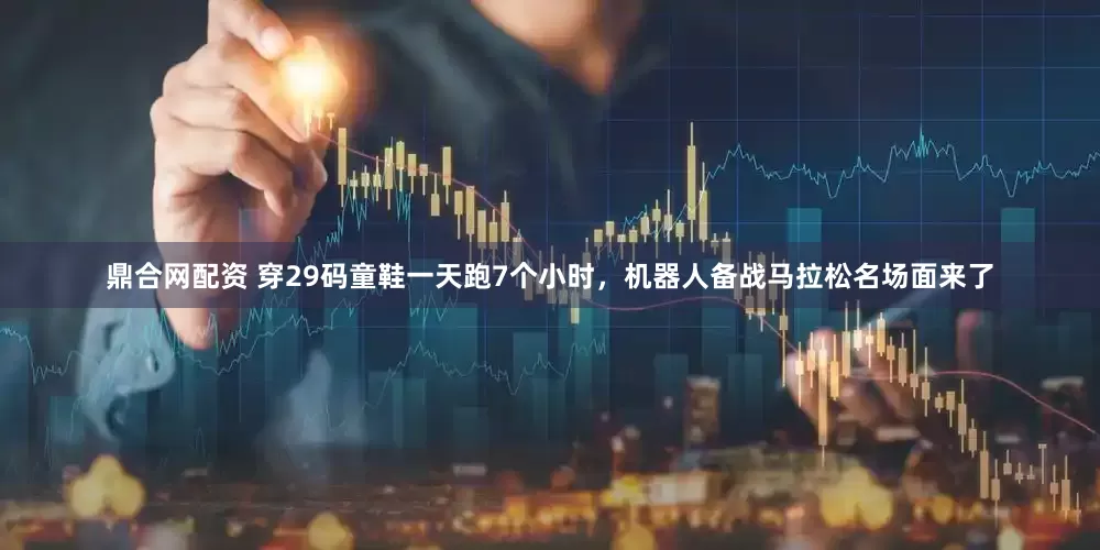 鼎合网配资 穿29码童鞋一天跑7个小时，机器人备战马拉松名场面来了