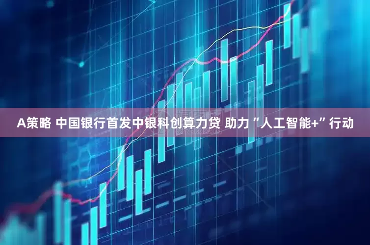 A策略 中国银行首发中银科创算力贷 助力“人工智能+”行动