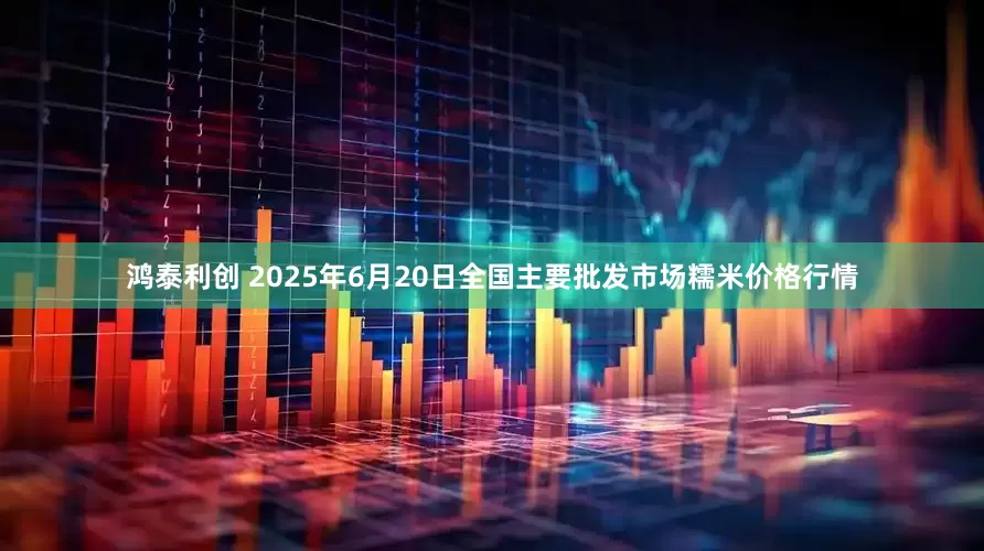 鸿泰利创 2025年6月20日全国主要批发市场糯米价格行情