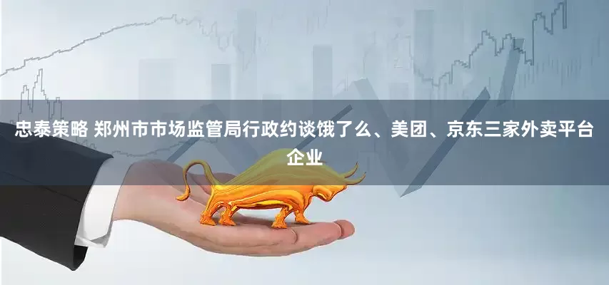 忠泰策略 郑州市市场监管局行政约谈饿了么、美团、京东三家外卖平台企业