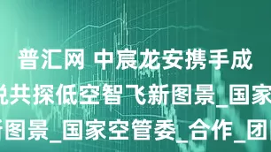 普汇网 中宸龙安携手成都云达凌锐共探低空智飞新图景_国家空管委_合作_团队