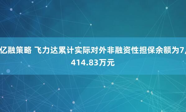亿融策略 飞力达累计实际对外非融资性担保余额为7,414.83万元