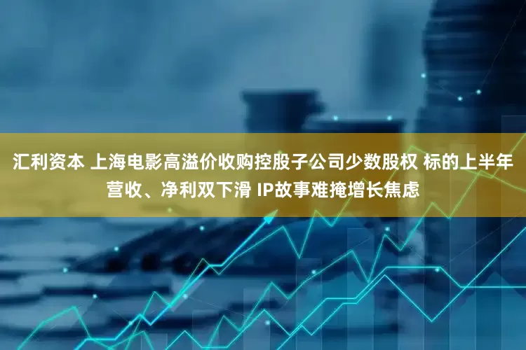 汇利资本 上海电影高溢价收购控股子公司少数股权 标的上半年营收、净利双下滑 IP故事难掩增长焦虑