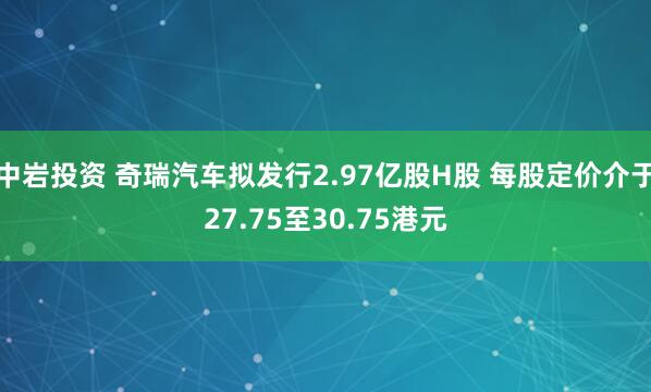 中岩投资 奇瑞汽车拟发行2.97亿股H股 每股定价介于27.75至30.75港元