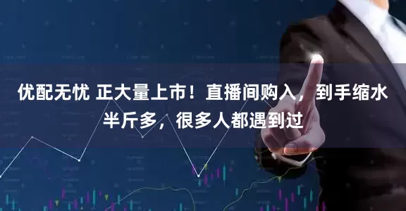 优配无忧 正大量上市！直播间购入，到手缩水半斤多，很多人都遇到过