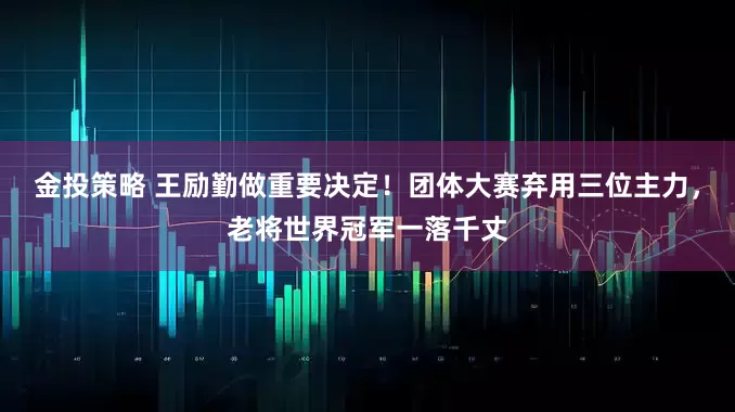 金投策略 王励勤做重要决定！团体大赛弃用三位主力，老将世界冠军一落千丈