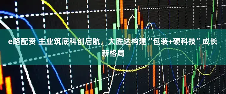 e路配资 主业筑底科创启航，大胜达构建“包装+硬科技”成长新格局
