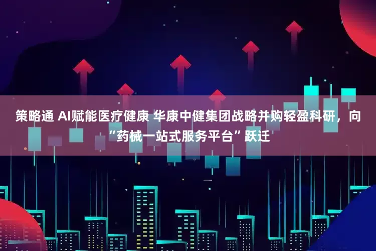 策略通 AI赋能医疗健康 华康中健集团战略并购轻盈科研，向“药械一站式服务平台”跃迁